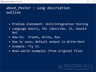 about_Pester : Long description
outline
• Problem statement: Unit/integration testing
• Language basics, DSL (describe, it, should
be)
• How-to: Create, Write, Run
• How to save; default output is Write-Host
• Example. Try it.
• Real-world examples (from original file)
 