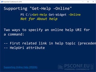 Supporting "Get-Help -Online"
PS C:>Get-Help Get-Widget -Online
Not for About help
Supporting Online Help (MSDN)
Two ways to specify an online help URI for
a command:
-- First related link in help topic (preceden
-- HelpUri attribute
 