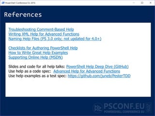 References
Troubleshooting Comment-Based Help
Writing XML Help for Advanced Functions
Naming Help Files (PS 3.0 only; not updated for 4.0+)
Checklists for Authoring PowerShell Help
How to Write Great Help Examples
Supporting Online Help (MSDN)
Slides and code for all help talks: PowerShell Help Deep Dive (GitHub)
Use help as a code spec: Advanced Help for Advanced Functions
Use help examples as a test spec: https://github.com/juneb/PesterTDD
 
