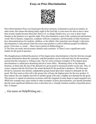 Essay on Price Discrimination
Price Discrimination Prices are based upon the price elasticity of demand in each given market. In
other terms, this means that during ladies night at the local bar, it costs more for men to have a beer
than women simply because these bars find it o.k. to charge females less, as a way to draw more
females to the business on a specific night. Price discrimination is part of the commercial and business
world. Movie theaters, magazines, computer software companies, and thousands of other businesses
have discounted prices for students, children, or the elderly. One important note though, is that price
discrimination is only present when the exact same product is sold to different people for different
prices. First class vs. coach ... Show more content on Helpwriting.net ...
2) The firm can easily and accurately identify each customer. 3) There is not a significant resale
market for the good in question.
The thought process behind the practice of first degree price discrimination is that the firm has enough
accurate information about the consumer, and that products can be sold each time for the maximum
amount that the consumer is willing to pay. The two more common examples of first degree price
discrimination is called price skimming and all or none offers . Skimming refers to the demand
function, as firms take the top of the demand of a given good to maximize profits on the sale. This, of
course, requires that the firm know the actual demand for the good that it produces. The firm must
divide its customers into distinct, independent groups based upon their respective demands for the
good. The firm wants to first sell to the group who will pay the highest price for the new product. It
then reduces the cost slightly and sells to another group with only a slightly less demand for the good.
This process is copied on numerous occasions until the marginal revenue drops to equal marginal cost.
While this example may seem similar to other examples of price discrimination, you should remember
that the most significant difference here is that there are a virtually limitless number of possible prices
that, if charges
... Get more on HelpWriting.net ...
 