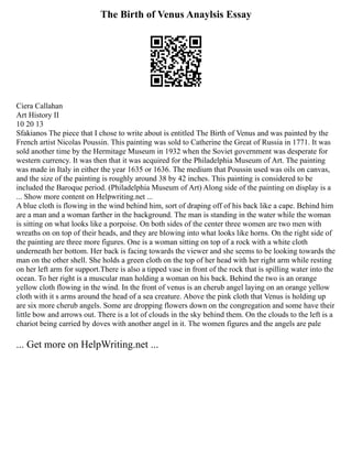 The Birth of Venus Anaylsis Essay
Ciera Callahan
Art History II
10 20 13
Sfakianos The piece that I chose to write about is entitled The Birth of Venus and was painted by the
French artist Nicolas Poussin. This painting was sold to Catherine the Great of Russia in 1771. It was
sold another time by the Hermitage Museum in 1932 when the Soviet government was desperate for
western currency. It was then that it was acquired for the Philadelphia Museum of Art. The painting
was made in Italy in either the year 1635 or 1636. The medium that Poussin used was oils on canvas,
and the size of the painting is roughly around 38 by 42 inches. This painting is considered to be
included the Baroque period. (Philadelphia Museum of Art) Along side of the painting on display is a
... Show more content on Helpwriting.net ...
A blue cloth is flowing in the wind behind him, sort of draping off of his back like a cape. Behind him
are a man and a woman farther in the background. The man is standing in the water while the woman
is sitting on what looks like a porpoise. On both sides of the center three women are two men with
wreaths on on top of their heads, and they are blowing into what looks like horns. On the right side of
the painting are three more figures. One is a woman sitting on top of a rock with a white cloth
underneath her bottom. Her back is facing towards the viewer and she seems to be looking towards the
man on the other shell. She holds a green cloth on the top of her head with her right arm while resting
on her left arm for support.There is also a tipped vase in front of the rock that is spilling water into the
ocean. To her right is a muscular man holding a woman on his back. Behind the two is an orange
yellow cloth flowing in the wind. In the front of venus is an cherub angel laying on an orange yellow
cloth with it s arms around the head of a sea creature. Above the pink cloth that Venus is holding up
are six more cherub angels. Some are dropping flowers down on the congregation and some have their
little bow and arrows out. There is a lot of clouds in the sky behind them. On the clouds to the left is a
chariot being carried by doves with another angel in it. The women figures and the angels are pale
... Get more on HelpWriting.net ...
 