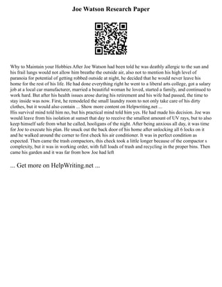 Joe Watson Research Paper
Why to Maintain your Hobbies After Joe Watson had been told he was deathly allergic to the sun and
his frail lungs would not allow him breathe the outside air, also not to mention his high level of
paranoia for potential of getting robbed outside at night, he decided that he would never leave his
home for the rest of his life. He had done everything right he went to a liberal arts college, got a salary
job at a local car manufacturer, married a beautiful woman he loved, started a family, and continued to
work hard. But after his health issues arose during his retirement and his wife had passed, the time to
stay inside was now. First, he remodeled the small laundry room to not only take care of his dirty
clothes, but it would also contain ... Show more content on Helpwriting.net ...
His survival mind told him no, but his practical mind told him yes. He had made his decision. Joe was
would leave from his isolation at sunset that day to receive the smallest amount of UV rays, but to also
keep himself safe from what he called, hooligans of the night. After being anxious all day, it was time
for Joe to execute his plan. He snuck out the back door of his home after unlocking all 6 locks on it
and he walked around the corner to first check his air conditioner. It was in perfect condition as
expected. Then came the trash compactors, this check took a little longer because of the compactor s
complexity, but it was in working order, with full loads of trash and recycling in the proper bins. Then
came his garden and it was far from how Joe had left
... Get more on HelpWriting.net ...
 