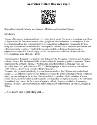 Australian Culture Research Paper
Researching National Cultures: an evaluation of Filipino and Australian Cultures
Introduction
The age of technology is at reach almost everywhere in the world. The world is considered as a Global
Village wherein the flawless movement of toil, people and data has become a commonplace. It has
been internationalized that communication between countries had become a prerequisite. By this,
being able to understand its traditions and culture plays a vital role due to its diverse worldviews and
often dissimilarity of values. The ability to prevent potential conflicts and foster productive,
cooperative relations will depend largely on effective intercultural relations . (Communication
between cultures, eight edition p. 4 2013)
The main core of this report is to compare and distinguish the divergence of Filipinos and Australian
national cultures. The focal point will be primarily about the incessant population growth of Filipino
migration in the northern Territory of Australia that ensued more than one hundred years ago.
According to the 2011 poll, there were 171, 233 Filipino people in Australia with an estimation of
7,000 Filipino ... Show more content on Helpwriting.net ...
The center of a person s individuality is primarily on themselves. The Filipinos on the other hand
scored (32) (geert hofstede.com) for this dimension whereas the norms and values within a collectivist
society protect and expand the welfare of the crowd at the expenditure of the individual. Cultural
norms, values, and laws within an individualistic society protect the rights and status of the individual.
In a collectivistic culture, the focal point of a person s identity is group association. (Leveraging
Hostfede s Cultural Dimensions theory to improve the quality of Information Operations, Douglas S.
Wilbur;
... Get more on HelpWriting.net ...
 