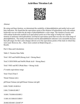 Acid-Base Titration Lab
Abstract
By using acid base titration, we determined the suitability of phenolphthalein and methyl red as acid
base indicators. We found that the equivalence point of the titration of hydrochloric acid with sodium
hydroxide was not within the ph range of phenolphthalein s color range. The titration of acetic acid
with sodium hydroxide resulted in an equivalence point out of the range of methyl red. And the
titration of ammonia with hydrochloric acid had an equivalence point that was also out of the range of
phenolphthalein.. The methyl red indicator and the phenolphthalein indicator were unsuitable because
their pH ranges for their color changes did not cover the equivalence points of the trials in which they
were used. However, the ... Show more content on Helpwriting.net ...
Results
Part I: Data and Calculations
Table 2: Titration Data Table
Trial 1 HCl and NaOH (Strong Acid + Strong Base)
Trial 2 CH3COOH and NaOH (Weak Acid + Strong Base)
Trial 3 NH3 and HCl (Weak Base + Strong Acid)
(*) marks equivalence range
Trial 1Trial 2Trial 3
Titrant Volume (mL)
pHTitrant Volume (mL)pHTitrant Volume (mL)pH
0.001.70.003.10.0010.4
5.001.75.004.05.009.7
10.001.710.004.410.009.3
15.001.815.004.815.008.9
20.002.020.005.120.007.9*
 