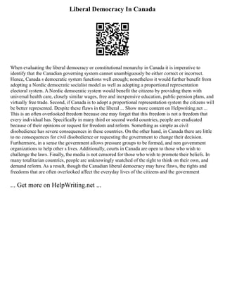 Liberal Democracy In Canada
When evaluating the liberal democracy or constitutional monarchy in Canada it is imperative to
identify that the Canadian governing system cannot unambiguously be either correct or incorrect.
Hence, Canada s democratic system functions well enough; nonetheless it would further benefit from
adopting a Nordic democratic socialist model as well as adopting a proportional representation
electoral system. A Nordic democratic system would benefit the citizens by providing them with
universal health care, closely similar wages, free and inexpensive education, public pension plans, and
virtually free trade. Second, if Canada is to adopt a proportional representation system the citizens will
be better represented. Despite these flaws in the liberal ... Show more content on Helpwriting.net ...
This is an often overlooked freedom because one may forget that this freedom is not a freedom that
every individual has. Specifically in many third or second world countries, people are eradicated
because of their opinions or request for freedom and reform. Something as simple as civil
disobedience has severe consequences in these countries. On the other hand, in Canada there are little
to no consequences for civil disobedience or requesting the government to change their decision.
Furthermore, in a sense the government allows pressure groups to be formed, and non government
organizations to help other s lives. Additionally, courts in Canada are open to those who wish to
challenge the laws. Finally, the media is not censored for those who wish to promote their beliefs. In
many totalitarian countries, people are unknowingly snatched of the right to think on their own, and
demand reform. As a result, though the Canadian liberal democracy may have flaws, the rights and
freedoms that are often overlooked affect the everyday lives of the citizens and the government
... Get more on HelpWriting.net ...
 