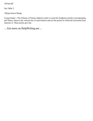 2)Final pH
See Table 2.
3)Equivalence Range
Using Graph 1: The Volume of Titrant Added in order to reach the Endpoint and the Corresponding
pH Values, observe the vertical line of each titration and see the points in which the horizontal lines
intersect it. These points give the
... Get more on HelpWriting.net ...
 