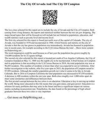 The City Of Arvada And The City Of Compton
The two cities selected for this report are to include the city of Arvada and the City of Compton. Both
coming from a long distance, the reports and statistical number between the two are jaw dropping. The
major broad topics that will be focused on will include but not limited to population, education, and
wealth statistics such as poverty level and income level.
The first city selected for this report is found just north west of the capital of Colorado. The city of
Arvada, was founded in 1870 and incorporated in 1904. A brief history and statistic on the city of
Arvada is that the city has grown in population size tremendously. Arvada has boomed in population
size in recent years, for example according to the U.S Census Bureau the total ... Show more content
on Helpwriting.net ...
The word megaregion could be used because as of last year the population has grown roughly by
116,000 residents for its 32 square millage.
The second city also selected for this report is located just south of Los Angeles California, the City of
Compton founded on May 11, 1888 was the eighth city to be incorporated. A brief history on Compton
and its population is that according to the U.S Census Bureau in 2010, the total population size was at
96,455 residents. This number of residents is lower than what was expected to see in California. After
further investigation in the website, after five year span in 2015, the population of Compton raised to
97,955 residents. Although the smaller population growth isn t what it seems to be like in Arvada
Colorado. But in 2016 in Compton California the total population size decreased to 97,550 residents.
A decrease in 400 residents within the one year span. Both cities roughly over 1,000 miles apart do
share some similarities and differences between them.
The first pivotal concept between the two cities is on education. Education is key to moving up within
the world. Being more educated in this life means that you gain status, and gain power. Education is a
solution for many problems that may arise in the future and have a significant impact on various
studies including incarceration rate. Nonetheless, the data found on the percentage of high school
graduates between these two cities is very important
... Get more on HelpWriting.net ...
 