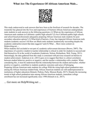 What Are The Experiences Of African-American Male...
This study endeavored to seek answers that have been at the forefront of research for decades. The
researcher has glanced into the lives and experiences of fourteen African American undergraduate
male students to seek answers to the following questions: (1) What are the experiences of African
American male students in California s public high schools? (2) Are California public high schools
and school based professionals adequately preparing African American male students for post
secondary education options? (3) What kind of barriers, if any, has impacted African American male
students academic success? (4) How are Black male students academically succeeding despite the
academic underachievement that data suggests? and (5) What ... Show more content on
Helpwriting.net ...
When students feel excluded or not part of, academic achievement decreases (Brown, 2007). The
importance of a positive student to teacher relationship is critical in order for students to succeed and
find themselves fit in the world of academia (Anderson, Nelson, Richardson, Web, Young, 2011).
Interestingly, the data gathered from this study is consistent with previous research on barriers to
student achievement. Anderson et al., (2011) goes on to suggest that there is a direct correlation
between student behavior, positive or negative, and the teacher s relationship with a student. When
considering this, it must be understood that the relationship between the student and teacher, whether
positive or negative, contribute to students academic outcomes and sense of belonging.
Preparing African American male students for college With the rising high school graduation rates
among the African American student body, African American students are still underrepresented in
institutions of higher education (Stinnett, Perkins, Parla, Monson Ready, 2017). Despite the increasing
trends in high school graduation rates among African American students, immediate college
enrollment has not increased significantly since 1990 (Stinnett et al., 2017).
... Get more on HelpWriting.net ...
 