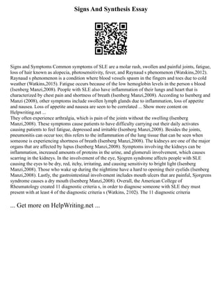 Signs And Synthesis Essay
Signs and Symptoms Common symptoms of SLE are a molar rash, swollen and painful joints, fatigue,
loss of hair known as alopecia, photosensitivity, fever, and Raynaud s phenomenon (Watskins,2012).
Raynaud s phenomenon is a condition where blood vessels spasm in the fingers and toes due to cold
weather (Watkins,2015). Fatigue occurs because of the low hemoglobin levels in the person s blood
(Isenberg Manzi,2008). People with SLE also have inflammation of their lungs and heart that is
characterized by chest pain and shortness of breath (Isenberg Manzi,2008). According to Isenberg and
Manzi (2008), other symptoms include swollen lymph glands due to inflammation, loss of appetite
and nausea. Loss of appetite and nausea are seen to be correlated ... Show more content on
Helpwriting.net ...
They often experience arthralgia, which is pain of the joints without the swelling (Isenberg
Manzi,2008). These symptoms cause patients to have difficulty carrying out their daily activates
causing patients to feel fatigue, depressed and irritable (Isenberg Manzi,2008). Besides the joints,
pneumonitis can occur too; this refers to the inflammation of the lung tissue that can be seen when
someone is experiencing shortness of breath (Isenberg Manzi,2008). The kidneys are one of the major
organs that are affected by lupus (Isenberg Manzi,2008). Symptoms involving the kidneys can be
inflammation, increased amounts of proteins in the urine, and glomeruli involvement, which causes
scarring in the kidneys. In the involvement of the eye, Sjogren syndrome affects people with SLE
causing the eyes to be dry, red, itchy, irritating, and causing sensitivity to bright light (Isenberg
Manzi,2008). Those who wake up during the nighttime have a hard to opening their eyelids (Isenberg
Manzi,2008). Lastly, the gastrointestinal involvement includes mouth ulcers that are painful, Sjorgrens
syndrome causes a dry mouth (Isenberg Manzi,2008). Overall, the American College of
Rheumatology created 11 diagnostic criteria s, in order to diagnose someone with SLE they must
present with at least 4 of the diagnostic criteria s (Watkins, 2102). The 11 diagnostic criteria
... Get more on HelpWriting.net ...
 