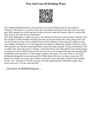 Pros And Cons Of Drinking Water
The Carlsbad desalination idea is not a practical way to get drinking water for the people of
California. Obviously, it is a serious risk to the environment, and comes with many more cons than
pros. Why damage our world long term not that we haven t done that already when we can just find
other ways to get water for the Californians?
First of all, desalination is highly expensive. According to the NewsELA article titled, California Tries
One Solution to Water Problems Treating Seawater, by the Sacramento Bee staff, getting water will
cost $2,257 per acre foot. This is double the price of the authority s most expensive supply of water
now. Double! Already the U.S. is investing too much money in things that could be solved in a much
more practical way. We don t need desalination to provide water to people. Clearly, desalination is not
a realistic idea, due to the cost of it. People s water bills will go shoot through the roof, and the project
is expected to cost $1 billion. One acre foot can only serve two average homes per year, meaning that
desalination will only meet 7% of San Diego s annual water needs. 7% is not worth it. 7% will do
nothing but damage the oceans and ocean life. Think about it this way: say that a county has 150
homes in it (which isn t even a close number, by the way). Now take those 150 homes and multiply
that by 2,257. The total is 338,550, meaning it will take approximately $350,000 to supply these
homes with only 7% of the water that they
... Get more on HelpWriting.net ...
 