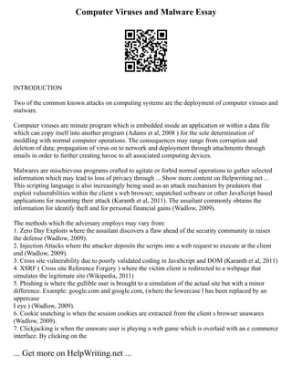 Computer Viruses and Malware Essay
INTRODUCTION
Two of the common known attacks on computing systems are the deployment of computer viruses and
malware.
Computer viruses are minute program which is embedded inside an application or within a data file
which can copy itself into another program (Adams et al, 2008 ) for the sole determination of
meddling with normal computer operations. The consequences may range from corruption and
deletion of data; propagation of virus on to network and deployment through attachments through
emails in order to further creating havoc to all associated computing devices.
Malwares are mischievous programs crafted to agitate or forbid normal operations to gather selected
information which may lead to loss of privacy through ... Show more content on Helpwriting.net ...
This scripting language is also increasingly being used as an attack mechanism by predators that
exploit vulnerabilities within the client s web browser; unpatched software or other JavaScript based
applications for mounting their attack (Karanth et al, 2011). The assailant commonly obtains the
information for identify theft and for personal financial gains (Wadlow, 2009).
The methods which the adversary employs may vary from:
1. Zero Day Exploits where the assailant discovers a flaw ahead of the security community in raises
the defense (Wadlow, 2009).
2. Injection Attacks where the attacker deposits the scripts into a web request to execute at the client
end (Wadlow, 2009).
3. Cross site vulnerability due to poorly validated coding in JavaScript and DOM (Karanth et al, 2011)
4. XSRF ( Cross site Reference Forgery ) where the victim client is redirected to a webpage that
simulates the legitimate site (Wikipedia, 2011)
5. Phishing is where the gullible user is brought to a simulation of the actual site but with a minor
difference. Example: google.com and googIe.com, (where the lowercase l has been replaced by an
uppercase
I eye ) (Wadlow, 2009).
6. Cookie snatching is when the session cookies are extracted from the client s browser unawares
(Wadlow, 2009).
7. Clickjacking is when the unaware user is playing a web game which is overlaid with an e commerce
interface. By clicking on the
... Get more on HelpWriting.net ...
 