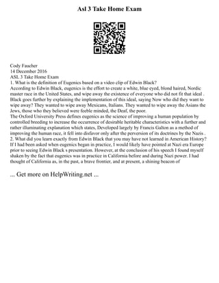 Asl 3 Take Home Exam
Cody Faucher
14 December 2016
ASL 3 Take Home Exam
1. What is the definition of Eugenics based on a video clip of Edwin Black?
According to Edwin Black, eugenics is the effort to create a white, blue eyed, blond haired, Nordic
master race in the United States, and wipe away the existence of everyone who did not fit that ideal .
Black goes further by explaining the implementation of this ideal, saying Now who did they want to
wipe away? They wanted to wipe away Mexicans, Italians. They wanted to wipe away the Asians the
Jews, those who they believed were feeble minded, the Deaf, the poor.
The Oxford University Press defines eugenics as the science of improving a human population by
controlled breeding to increase the occurrence of desirable heritable characteristics with a further and
rather illuminating explanation which states, Developed largely by Francis Galton as a method of
improving the human race, it fell into disfavor only after the perversion of its doctrines by the Nazis .
2. What did you learn exactly from Edwin Black that you may have not learned in American History?
If I had been asked when eugenics began in practice, I would likely have pointed at Nazi era Europe
prior to seeing Edwin Black s presentation. However, at the conclusion of his speech I found myself
shaken by the fact that eugenics was in practice in California before and during Nazi power. I had
thought of California as, in the past, a brave frontier, and at present, a shining beacon of
... Get more on HelpWriting.net ...
 