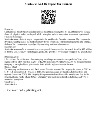 Starbucks And Its Impact On Business
Resources
Starbucks has both types of resources include tangible and intangible. It s tangible resources include
financial, physical and technological, while, intangible include innovation, human and reputational.
Financial Resources
Starbucks is one of the strongest companies in the world for its financial resources. The company is
strong enough to produce the funds internally for its operations. The financial resources and financial
ability of the company can be analyzed by assessing its financial statements.
Income Sheet
Starbucks is successful in terms of its revenue growth. Its revenue has increased from $14,892 million
in 2013 to $19,163 in 2015 (Startbucks, 2015). The growth of revenue can be seen in the graph below:
(Statistica, 2015)
Like revenue, the net income of the company has also grown over the same period of time. It has
increased from $2,068 million in 2014 to $2,757 million in 2015 (Starbucks, 2015). It means that the
company is strongly able to generate the funds with its high revenue and income.
Balance Sheet
The company has both current and fixed assets. The total assets of the company increased in 2015 to
$12,446.1 million from $ 10,752.9 in 2014. The company assets are based on both liabilities and
equities (Starbucks, 2015). The company is dependent on both shareholder s equity and debt for its
investments and funds, where, 53% of total equity and liabilities is based on liabilities and 47% is
accounted by equities.
Cash Flows
Starbucks like
... Get more on HelpWriting.net ...
 