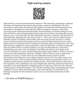 Night And Fog Analysis
Night and Fog is a short French documentary released in 1956, directed by Alain Resnais. Night and
Fog feature two abandoned concentration camp grounds, Auschwitz, and Majdanek. The film is
renowned as an artistic piece that captivates the complexity of trauma that transformed the post war
documentary to dismantle the realist mode that offered a transparent, conclusive, and morally
reassuring account of historical trauma (Kennelly). Resnais technique to transition/changeover from
black and white to colour footage parallels the past and present to reinforce the lasting effects trauma
imposes on one s mind, body and soul, both individually and within a community. The film follows a
linear path/order, beginning with a pan shot in colour of ... Show more content on Helpwriting.net ...
Traumatic memory is inflexible, and invariable, often uncovering traumatic memories is a timely
process; intensely emotional and arousing experiences cannot be adapt within the memory system,
which can result in dissociation and the construction of traumatic memories (Explorations, 164). Thus,
Night and Fog is arguably not a long enough film to witness the Holocaust, in contrast to Shoah and
nine and a half hour film, by Claude Lanzmann, who argues his film captivates to obscenity to
understanding such trauma. Also, the changeover from black and white to colour alludes to the
recovery of memories, in essence, the grim fragmented images suggest flashes of memory, such that a
survivor may endure flashbacks of their past. Arguably, Cayrol is used as a mode to captivate the
experience of a survivor, and the road to recovery rather than striving to present a perfect
representation of the Holocaust, by providing an imperfect narrative, the viewer gains clarity to the
complexity of trauma. There are inherent differences between narrative and traumatic memory; for
example, narrative memory challenges the mental constructs, which enable humans to make sense of
their experiences. Thus, depending on one s psychological state, that being immersed in familiar and
expectable in contrast/juxtaposition to frightening and novel experiences often do not fit easily into
existing cognitive schemes (Exploration, 160). The films unsettling images corresponding with Cayrol
s apathetic voiceover and the powerful imagery, such as the medicines were make believe, the
dressings mere paper, the same ointment is used on every sore. Sometimes the starving ate their
dressings
... Get more on HelpWriting.net ...
 