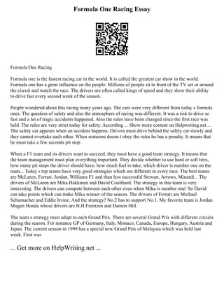 Formula One Racing Essay
Formula One Racing
Formula one is the fastest racing car in the world. It is called the greatest car show in the world.
Formula one has a great influence on the people. Millions of people sit in front of the TV set or around
the circuit and watch the race. The drivers are often called kings of speed and they show their ability
to drive fast every second week of the season.
People wondered about this racing many years ago. The cars were very different from today s formula
ones. The question of safety and also the atmosphere of racing was different. It was a risk to drive so
fast and a lot of tragic accidents happened. Also the rules have been changed since the first race was
held. The rules are very strict today for safety. According ... Show more content on Helpwriting.net ...
The safety car appears when an accident happens. Drivers must drive behind the safety car slowly and
they cannot overtake each other. When someone doesn t obey the rules he has a penalty. It means that
he must take a few seconds pit stop.
When a F1 team and its drivers want to succeed, they must have a good team strategy. It means that
the team management must plan everything important. They decide whether to use hard or soft tires,
how many pit stops the driver should have, how much fuel to take, which driver is number one on the
team... Today s top teams have very good strategies which are different in every race. The best teams
are McLaren, Ferrari, Jordan, Williams F1 and than less successful Stewart, Arrows, Minardi... The
drivers of McLaren are Mika Hakkinen and David Coulthard. The strategy in this team is very
interesting. The drivers can compete between each other even when Mika is number one! So David
can take points which can make Mika winner of the season. The drivers of Ferrari are Michael
Schumacher and Eddie Irvine. And the strategy? No.2 has to support No.1. My favorite team is Jordan
Mugen Honda whose drivers are H.H.Frentzen and Damon Hill.
The team s strategy must adapt to each Grand Prix. There are several Grand Prix with different circuits
during the season. For instance GP of Germany, Italy, Monaco, Canada, Europe, Hungary, Austria and
Japan. The current season in 1999 has a special new Grand Prix of Malaysia which was held last
week. First was
... Get more on HelpWriting.net ...
 