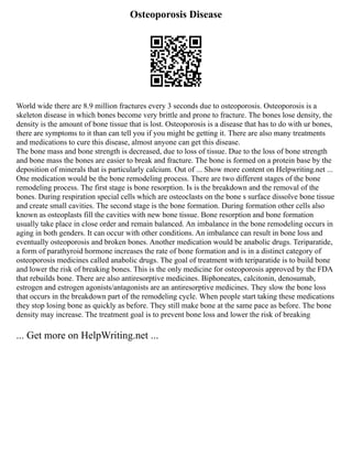 Osteoporosis Disease
World wide there are 8.9 million fractures every 3 seconds due to osteoporosis. Osteoporosis is a
skeleton disease in which bones become very brittle and prone to fracture. The bones lose density, the
density is the amount of bone tissue that is lost. Osteoporosis is a disease that has to do with ur bones,
there are symptoms to it than can tell you if you might be getting it. There are also many treatments
and medications to cure this disease, almost anyone can get this disease.
The bone mass and bone strength is decreased, due to loss of tissue. Due to the loss of bone strength
and bone mass the bones are easier to break and fracture. The bone is formed on a protein base by the
deposition of minerals that is particularly calcium. Out of ... Show more content on Helpwriting.net ...
One medication would be the bone remodeling process. There are two different stages of the bone
remodeling process. The first stage is bone resorption. Is is the breakdown and the removal of the
bones. During respiration special cells which are osteoclasts on the bone s surface dissolve bone tissue
and create small cavities. The second stage is the bone formation. During formation other cells also
known as osteoplasts fill the cavities with new bone tissue. Bone resorption and bone formation
usually take place in close order and remain balanced. An imbalance in the bone remodeling occurs in
aging in both genders. It can occur with other conditions. An imbalance can result in bone loss and
eventually osteoporosis and broken bones. Another medication would be anabolic drugs. Teriparatide,
a form of parathyroid hormone increases the rate of bone formation and is in a distinct category of
osteoporosis medicines called anabolic drugs. The goal of treatment with teriparatide is to build bone
and lower the risk of breaking bones. This is the only medicine for osteoporosis approved by the FDA
that rebuilds bone. There are also antiresorptive medicines. Biphoneates, calcitonin, denosumab,
estrogen and estrogen agonists/antagonists are an antiresorptive medicines. They slow the bone loss
that occurs in the breakdown part of the remodeling cycle. When people start taking these medications
they stop losing bone as quickly as before. They still make bone at the same pace as before. The bone
density may increase. The treatment goal is to prevent bone loss and lower the risk of breaking
... Get more on HelpWriting.net ...
 
