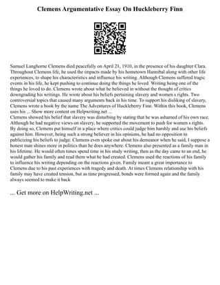 Clemens Argumentative Essay On Huckleberry Finn
Samuel Langhorne Clemens died peacefully on April 21, 1910, in the presence of his daughter Clara.
Throughout Clemens life, he used the impacts made by his hometown Hannibal along with other life
experiences, to shape his characteristics and influence his writing. Although Clemens suffered tragic
events in his life, he kept pushing to continue doing the things he loved. Writing being one of the
things he loved to do. Clemens wrote about what he believed in without the thought of critics
downgrading his writings. He wrote about his beliefs pertaining slavery and women s rights. Two
controversial topics that caused many arguments back in his time. To support his disliking of slavery,
Clemens wrote a book by the name The Adventures of Huckleberry Finn. Within this book, Clemens
uses his ... Show more content on Helpwriting.net ...
Clemens showed his belief that slavery was disturbing by stating that he was ashamed of his own race.
Although he had negative views on slavery, he supported the movement to push for women s rights.
By doing so, Clemens put himself in a place where critics could judge him harshly and use his beliefs
against him. However, being such a strong believer in his opinions, he had no opposition to
publicizing his beliefs to judge. Clemens even spoke out about his demeanor when he said, I suppose a
honest man shines more in politics than he does anywhere. Clemens also presented as a family man in
his lifetime. He would often times spend time in his study writing, then as the day came to an end, he
would gather his family and read them what he had created. Clemens used the reactions of his family
to influence his writing depending on the reactions given. Family meant a great importance to
Clemens due to his past experiences with tragedy and death. At times Clemens relationship with his
family may have created tension, but as time progressed, bonds were formed again and the family
always seemed to make it back
... Get more on HelpWriting.net ...
 