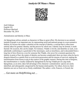Analysis Of Maus s Maus
Josh Feldman
English 101
Professor Macleod
December 7th, 2014
Animalization and Identity in Maus
Art Spiegelman utilizes animals as characters in Maus to great effect. His decision to use animals
instead of people is an important one; by representing racial and national groups in a non normative
fashion, he focuses the reader s attention on the concept of identity, a concept that is often times
entirely taken for granted. Identity, and the process by which one s identity may be formed, is multi
faceted. On occasion, this can be simple. For instance, Vladek is Jewish, and identifies as such, even
admittedly conforming to a good deal of the stereotypes, such as miserliness, and is descended from a
long line of Jews However, even for someone like Vladek, who never for a moment questions his
identity in point of fact, the matter of identity can become complicated; there are times when he has to
disguise himself as a gentile Pole to avoid racist persecution and for reasons of survival, making the
transformation from mouse to pig in the context of the graphic memoir. During this time of disguise,
the transformation is visually rendered by Spiegelman by having Vladek put on a pig mask;
Spiegelman, as an artist, takes full advantage of his character s animalization: species are easily
identified, and subsequently categorized by the human mind quickly. For others, however, their
identities are not so fixed, not so firmly established. The author s wife, Francois, is French, but
... Get more on HelpWriting.net ...
 