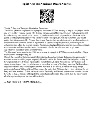 Sport And The American Dream Analysis
Tennis, A Step to a Women s Athleticism Awareness
Tennis is a sport that might not catch people s interest on TV, but it surely is a sport that people admire
and love to play. The one reason why it might be very admirable would probably be because it is not
inclusive to any race, ethnicity, or culture. If you look at the tennis players that are involved in the
game, their backgrounds are not very similar to other tennis players. Unlike basketball, you would
notice that it is dominated by African Americans. Despite that, one of the negative attributes of tennis
is the dominance of males. Tennis is a game that is open to everyone; however, there are gender
differences that affect the women players. Women don t get paid the same as men, men s finals attracts
more attention and is awaited for more than women s finals, also the men tend to get more
opportunities outside of tennis (commercials).
The history of women during the 1900 s was a very stereotypical, C N Trueman states in his ... Show
more content on Helpwriting.net ...
One of the example s that she gives if of ice skating. Feder had noticed that during the commentary
the male skater would be judged on purely his skills, while the female would be judged according to
how feminine her body looks. Relating this back to tennis, Serena Williams is a very famous and
strong tennis player. However, she is seen as masculine because of her body structure. Williams has a
large muscle mass and according to Elizabeth Newman in the article, No room for body image
criticism in Serena Williams Grand Slam chase, she states that Williams always gets criticized for her
body and how it doesn t fit into society s idea of femininity and beauty. Nonetheless it doesn t matter
how she is shaped because of the path that she is heading towards. The awards that she has won are
clearly representing what she can achieve in the
... Get more on HelpWriting.net ...
 
