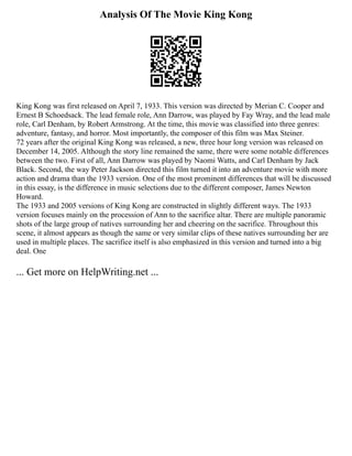 Analysis Of The Movie King Kong
King Kong was first released on April 7, 1933. This version was directed by Merian C. Cooper and
Ernest B Schoedsack. The lead female role, Ann Darrow, was played by Fay Wray, and the lead male
role, Carl Denham, by Robert Armstrong. At the time, this movie was classified into three genres:
adventure, fantasy, and horror. Most importantly, the composer of this film was Max Steiner.
72 years after the original King Kong was released, a new, three hour long version was released on
December 14, 2005. Although the story line remained the same, there were some notable differences
between the two. First of all, Ann Darrow was played by Naomi Watts, and Carl Denham by Jack
Black. Second, the way Peter Jackson directed this film turned it into an adventure movie with more
action and drama than the 1933 version. One of the most prominent differences that will be discussed
in this essay, is the difference in music selections due to the different composer, James Newton
Howard.
The 1933 and 2005 versions of King Kong are constructed in slightly different ways. The 1933
version focuses mainly on the procession of Ann to the sacrifice altar. There are multiple panoramic
shots of the large group of natives surrounding her and cheering on the sacrifice. Throughout this
scene, it almost appears as though the same or very similar clips of these natives surrounding her are
used in multiple places. The sacrifice itself is also emphasized in this version and turned into a big
deal. One
... Get more on HelpWriting.net ...
 