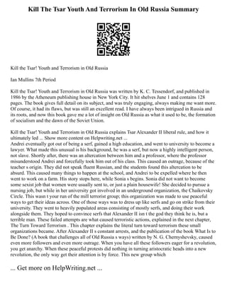 Kill The Tsar Youth And Terrorism In Old Russia Summary
Kill the Tsar! Youth and Terrorism in Old Russia
Ian Mullins 7th Period
Kill the Tsar! Youth and Terrorism in Old Russia was written by K. C. Tessendorf, and published in
1986 by the Atheneum publishing house in New York City. It hit shelves June 1 and contains 128
pages. The book gives full detail on its subject, and was truly engaging, always making me want more.
Of course, it had its flaws, but was still an excellent read. I have always been intrigued in Russia and
its roots, and now this book gave me a lot of insight on Old Russia as what it used to be, the formation
of socialism and the dawn of the Soviet Union.
Kill the Tsar! Youth and Terrorism in Old Russia explains Tsar Alexander II liberal rule, and how it
ultimately led ... Show more content on Helpwriting.net ...
Andrei eventually got out of being a serf, gained a high education, and went to university to become a
lawyer. What made this unusual is his background, he was a serf, but now a highly intelligent person,
not slave. Shortly after, there was an altercation between him and a professor, where the professor
misunderstood Andrei and forcefully took him out of his class. This caused an outrage, because of the
teacher s origin. They did not speak fluent Russian, and the students found this altercation to be
absurd. This caused many things to happen at the school, and Andrei to be expelled where he then
went to work on a farm. His story stops here, while Sonia s begins. Sonia did not want to become
some sexist job that women were usually sent to, or just a plain housewife! She decided to pursue a
nursing job, but while in her university got involved in an underground organization, the Chaikovsky
Circle. This wasn t your run of the mill terrorist group; this organization was made to use peaceful
ways to get their ideas across. One of those ways was to dress up like serfs and go on strike from their
university. They went to heavily populated areas consisting of mostly serfs, and doing their work
alongside them. They hoped to convince serfs that Alexander II isn t the god they think he is, but a
terrible man. These failed attempts are what caused terroristic actions, explained in the next chapter,
The Turn Toward Terrorism . This chapter explains the literal turn toward terrorism these small
organizations became. After Alexander II s constant arrests, and the publication of the book What Is to
Be Done? (A book that challenges all of Old Russia s ways) written by N. G. Chernyshevsky, caused
even more followers and even more outrage. When you have all these followers eager for a revolution,
you get anarchy. When these peaceful protests did nothing in turning aristocratic heads into a new
revolution, the only way get their attention is by force. This new group which
... Get more on HelpWriting.net ...
 