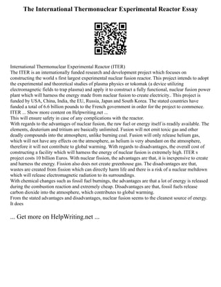 The International Thermonuclear Experimental Reactor Essay
International Thermonuclear Experimental Reactor (ITER)
The ITER is an internationally funded research and development project which focuses on
constructing the world s first largest experimental nuclear fusion reactor. This project intends to adopt
the experimental and theoretical studies of plasma physics or tokomak (a device utilizing
electromagnetic fields to trap plasma) and apply it to construct a fully functional, nuclear fusion power
plant which will harness the energy made from nuclear fusion to create electricity.. This project is
funded by USA, China, India, the EU, Russia, Japan and South Korea. The stated countries have
funded a total of 6.6 billion pounds to the French government in order for the project to commence.
ITER ... Show more content on Helpwriting.net ...
This will ensure safety in case of any complications with the reactor.
With regards to the advantages of nuclear fusion, the raw fuel or energy itself is readily available. The
elements, deuterium and tritium are basically unlimited. Fusion will not emit toxic gas and other
deadly compounds into the atmosphere, unlike burning coal. Fusion will only release helium gas,
which will not have any effects on the atmosphere, as helium is very abundant on the atmosphere,
therefore it will not contribute to global warming. With regards to disadvantages, the overall cost of
constructing a facility which will harness the energy of nuclear fusion is extremely high. ITER s
project costs 10 billion Euros. With nuclear fission, the advantages are that, it is inexpensive to create
and harness the energy. Fission also does not create greenhouse gas. The disadvantages are that,
wastes are created from fission which can directly harm life and there is a risk of a nuclear meltdown
which will release electromagnetic radiation to its surroundings.
With chemical changes such as fossil fuel burnings, the advantages are that a lot of energy is released
during the combustion reaction and extremely cheap. Disadvantages are that, fossil fuels release
carbon dioxide into the atmosphere, which contributes to global warming.
From the stated advantages and disadvantages, nuclear fusion seems to the cleanest source of energy.
It does
... Get more on HelpWriting.net ...
 