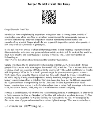 Gregor Mendel s Fruit Flies Essay
Gregor Mendel s Fruit Flies
Introduction From simple heredity experiments with garden peas, to cloning sheep, the field of
genetics has come a long way. Now we are closer to mapping out the human genetic map due to
advances in technology, and years and years of research. Perhaps the most influential and
groundbreaking scientist, Gregor Mendel, he was responsible to provide a path to where genetics is
now today with his experiments of garden peas.
In lab, fruit flies were crossed to observe inheritance patterns in their offspring. The motivation for
this was to further understand how genes and characteristics are inherited. To use fruit flies would be
much more effective and easier because of a couple of reasons. The ... Show more content on
Helpwriting.net ...
The F1?s were then observed and then crossed to form the F2 generation.
Genetic Hypothesis The F1 generation hypothesis is that with the Line A, B cross, the F1 for our
group will be expected to be heterozygous dominant (VvBb) at both loci. This is because of the cross
of Line A, which was consisting of Males with the genotype of vvBB, and of line B that were females
with the genotype VVbb. As far as the F2 generations go, the phenotypes are expected to have a
9:3:3:1 ratio. There should be 9 brown, normal fruit flies, and 3 of each the brown, vestigial fly and
the white, long fly. Finally, there is expected to be only one white, vestigial fly that possesses
homozygous recessive alleles in both loci. There is a chance that there may be different outcomes to
the F2 generation due to the possibility that the Line A and the Line B generation were not all
homozygous dominant in wing type for females and eye color in males. Such a genotype in the males,
vvBb, and such in females, Vvbb, may lead to a different ratio in the F2 offspring.
Methods In the lab section, we observed two vials containing the Line A and B species. In order for us
to further examine the flies, we ?knocked out? the flies with a chemical anesthetic known as Fly Nap.
Placing the wand covered in Fly Nap into the vial, we ?knocked out? the flies. We then spilled the
flies onto a piece of paper and examined them under a light microscope. What were examined were
... Get more on HelpWriting.net ...
 