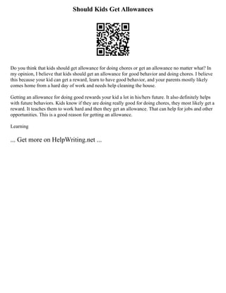 Should Kids Get Allowances
Do you think that kids should get allowance for doing chores or get an allowance no matter what? In
my opinion, I believe that kids should get an allowance for good behavior and doing chores. I believe
this because your kid can get a reward, learn to have good behavior, and your parents mostly likely
comes home from a hard day of work and needs help cleaning the house.
Getting an allowance for doing good rewards your kid a lot in his/hers future. It also definitely helps
with future behaviors. Kids know if they are doing really good for doing chores, they most likely get a
reward. It teaches them to work hard and then they get an allowance. That can help for jobs and other
opportunities. This is a good reason for getting an allowance.
Learning
... Get more on HelpWriting.net ...
 