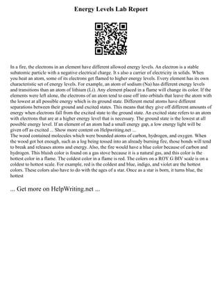 Energy Levels Lab Report
In a fire, the electrons in an element have different allowed energy levels. An electron is a stable
subatomic particle with a negative electrical charge. It s also a carrier of electricity in solids. When
you heat an atom, some of its electrons get flamed to higher energy levels. Every element has its own
characteristic set of energy levels. For example, an atom of sodium (Na) has different energy levels
and transitions than an atom of lithium (Li). Any element placed in a flame will change its color. If the
elements were left alone, the electrons of an atom tend to ease off into orbitals that leave the atom with
the lowest at all possible energy which is its ground state. Different metal atoms have different
separations between their ground and excited states. This means that they give off different amounts of
energy when electrons fall from the excited state to the ground state. An excited state refers to an atom
with electrons that are at a higher energy level that is necessary. The ground state is the lowest at all
possible energy level. If an element of an atom had a small energy gap, a low energy light will be
given off as excited ... Show more content on Helpwriting.net ...
The wood contained molecules which were bounded atoms of carbon, hydrogen, and oxygen. When
the wood got hot enough, such as a log being tossed into an already burning fire, those bonds will tend
to break and releases atoms and energy. Also, the fire would have a blue color because of carbon and
hydrogen. This bluish color is found on a gas stove because it is a natural gas, and this color is the
hottest color in a flame. The coldest color in a flame is red. The colors on a ROY G BIV scale is on a
coldest to hottest scale. For example, red is the coldest and blue, indigo, and violet are the hottest
colors. These colors also have to do with the ages of a star. Once as a star is born, it turns blue, the
hottest
... Get more on HelpWriting.net ...
 