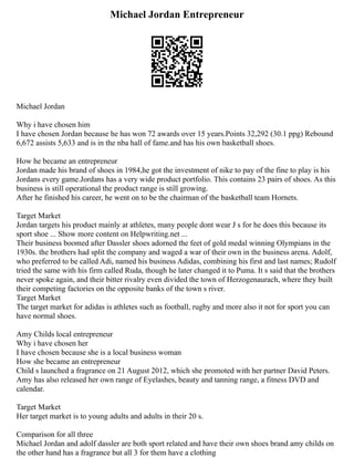 Michael Jordan Entrepreneur
Michael Jordan
Why i have chosen him
I have chosen Jordan because he has won 72 awards over 15 years.Points 32,292 (30.1 ppg) Rebound
6,672 assists 5,633 and is in the nba hall of fame.and has his own basketball shoes.
How he became an entrepreneur
Jordan made his brand of shoes in 1984,he got the investment of nike to pay of the fine to play is his
Jordans every game.Jordans has a very wide product portfolio. This contains 23 pairs of shoes. As this
business is still operational the product range is still growing.
After he finished his career, he went on to be the chairman of the basketball team Hornets.
Target Market
Jordan targets his product mainly at athletes, many people dont wear J s for he does this because its
sport shoe ... Show more content on Helpwriting.net ...
Their business boomed after Dassler shoes adorned the feet of gold medal winning Olympians in the
1930s. the brothers had split the company and waged a war of their own in the business arena. Adolf,
who preferred to be called Adi, named his business Adidas, combining his first and last names; Rudolf
tried the same with his firm called Ruda, though he later changed it to Puma. It s said that the brothers
never spoke again, and their bitter rivalry even divided the town of Herzogenaurach, where they built
their competing factories on the opposite banks of the town s river.
Target Market
The target market for adidas is athletes such as football, rugby and more also it not for sport you can
have normal shoes.
Amy Childs local entrepreneur
Why i have chosen her
I have chosen because she is a local business woman
How she became an entrepreneur
Child s launched a fragrance on 21 August 2012, which she promoted with her partner David Peters.
Amy has also released her own range of Eyelashes, beauty and tanning range, a fitness DVD and
calendar.
Target Market
Her target market is to young adults and adults in their 20 s.
Comparison for all three
Michael Jordan and adolf dassler are both sport related and have their own shoes brand amy childs on
the other hand has a fragrance but all 3 for them have a clothing
 