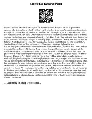 Eugene Lee Research Paper
Eugene Lee is an influential set designer for the theater world. Eugene Lee is a 75 year old set
designer who lives in Rhode Island with his wife Brooke. Lee grew up in Wisconsin and then attended
Carnegie Mellon and Yale; he has also accumulated three colleague degrees. In spite of the fact that
Lee works mostly in New York, Lee chose to live in Rhode Island because of the fact that he thinks it
s quirky. Lee has been a set designer for Saturday Night Live, Trinity Rep and many other theaters and
shows. Lee s sets have been a key part in Saturday Night Live s success. He has been building sets for
Saturday Night Live since it began 40 years ago. Lee has also created the set for The Tonight Show
Starring Jimmy Fallon and has made recent ... Show more content on Helpwriting.net ...
Lee not only got worldwide fame from the show he also won his third Tony for it. Lee s name and sets
are used all around the world. Despite doing so many high profile shows Lee also designs sets for
small time theaters. Lee doesn t seem to care whether the show is on Broadway or a little theater in
providence. Lee besides being known for sets in New York City, Lee has designed the sets for Trinity
Repertory Theater in Providence, since the 1960 s. Many of Lee s coworkers, describe him as a
dedicated, imaginative designer. Lee seemingly never repeats a set, when you step into one of his sets
you are transported to somewhere else. Richard Jenkins (a former actor at Trinity) recalls a time when,
Lee went out on the stage during an intermission and torched away a cab because it blocked the view
of the actors. Lee s reputation has given him jobs all over. Lee has never sent out a resume and he
doesn t even have a PR person, being so well known people line up to hire him. Lee though has never
let this fame go to his head, he still works equally hard on each set. He doesn t even know how much
he gets paid. Lee s wife Brooke takes care of all his finances all Lee wants is a little spending money
in his pocket and he s happy. Eugene Lee has impacted the world of theater in ways most designers
wouldn t even dream
... Get more on HelpWriting.net ...
 