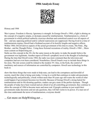 1984 Analysis Essay
History and 1984
War is peace. Freedom is Slavery. Ignorance is strength. In George Orwell s 1984, a light is shining on
the concept of a negative utopia, or dystopia caused by totalitarianism. Totalitarianism is, a form of
government in which political authority exercises absolute and centralized control over all aspects of
life and any opposing political and/or cultural expressions are suppressed. Having lived in a time of
totalitarianism regime, Orwell had a firsthand account of its horrific lengths and negative affects.
Within 1984, Orwell derives aspects of the actual government of his time to create, The Party , Big
Brother , and the Thought Police . Using these fictional recreations of reality, Orwell s 1984 ... Show
more content on Helpwriting.net ...
Stalin use this concept in the 30 s for the same reason as the party; to make the people believe the
government was legitimate. Another aspect of Orwell s prophetic novel is the thought of technology.
During the time that Orwell wrote 1984, the radio was more comment than the television and
computers had not even been considered. Nonetheless, Orwell found a way to include these things in
his story. The tele screen could be related to the modern TV. Also, in the book, the control of
machinery and sources of information are controlled by computers. Orwell uses technology in this
book to
show that these things that were made to help man, can lead to the corruptness and downfall of
society, much like what is being seen today. Living in a world that continues to make advancements
technologically and politically, a book written more than 50 years ago still warns the world of what
could happen if government becomes too forceful. Because of George Orwell s strong hatred for
totalitarianism and its life dictating qualities, readers can get a taste of the perfect dystopia . Though
the people of today have been warned and are afraid of an all controlling government, they continue to
allow the concept of 1984 to become more and more real. If people continue to just watch their
governments make decisions and not ask questions, they will fall victim to its power. If a man not of
this time understands the terror of totalitarianism, everyone should
... Get more on HelpWriting.net ...
 