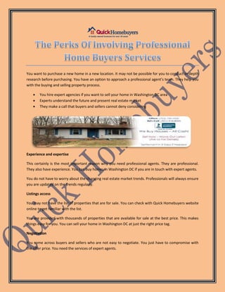 You want to purchase a new home in a new location. It may not be possible for you to conduct in-depth
research before purchasing. You have an option to approach a professional agent’s team. They help you
with the buying and selling property process.
 You hire expert agencies if you want to sell your home in Washington DC area
 Experts understand the future and present real estate market
 They make a call that buyers and sellers cannot deny considering
Experience and expertise
This certainly is the most important reason why you need professional agents. They are professional.
They also have experience. You can buy homes in Washington DC if you are in touch with expert agents.
You do not have to worry about the changing real estate market trends. Professionals will always ensure
you are updated on the trends regularly.
Listings access
You may not have the list of properties that are for sale. You can check with Quick Homebuyers website
online to get familiar with the list.
You are provided with thousands of properties that are available for sale at the best price. This makes
things easy for you. You can sell your home in Washington DC at just the right price tag.
Negotiation
You come across buyers and sellers who are not easy to negotiate. You just have to compromise with
the offer price. You need the services of expert agents.
 