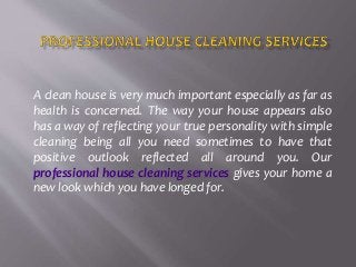 A clean house is very much important especially as far as
health is concerned. The way your house appears also
has a way of reflecting your true personality with simple
cleaning being all you need sometimes to have that
positive outlook reflected all around you. Our
professional house cleaning services gives your home a
new look which you have longed for.
 