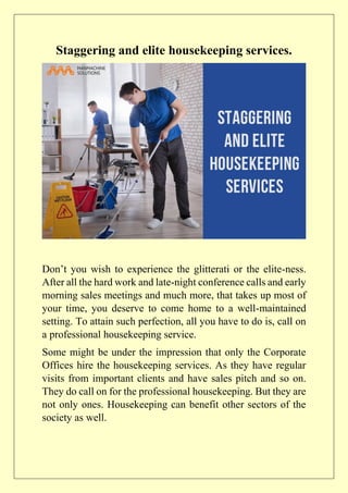 Staggering and elite housekeeping services.
Don’t you wish to experience the glitterati or the elite-ness.
After all the hard work and late-night conference calls and early
morning sales meetings and much more, that takes up most of
your time, you deserve to come home to a well-maintained
setting. To attain such perfection, all you have to do is, call on
a professional housekeeping service.
Some might be under the impression that only the Corporate
Offices hire the housekeeping services. As they have regular
visits from important clients and have sales pitch and so on.
They do call on for the professional housekeeping. But they are
not only ones. Housekeeping can benefit other sectors of the
society as well.
 