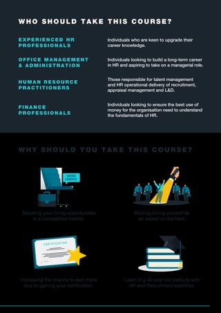 E X P E R I E N C E D H R
P R O F E S S I O N A L S
Individuals who are keen to upgrade their
career knowledge.
O F F I C E M A N A G E M E N T
& A D M I N I S T R A T I O N
Individuals looking to build a long-term career
in HR and aspiring to take on a managerial role.
H U M A N R E S O U R C E
P R A C T I T I O N E R S
Those responsible for talent management
and HR operational delivery of recruitment,
appraisal management and L&D.
F I N A N C E
P R O F E S S I O N A L S
Individuals looking to ensure the best use of
money for the organisation need to understand
the fundamentals of HR.
W H Y S H O U L D Y O U T A K E T H I S C O U R S E ?
W H O S H O U L D T A K E T H I S C O U R S E ?
Distinguishing yourself as
an expert on the ﬁeld.
Increasing the chance to earn more
due to gaining your certiﬁcation.
Boosting your hiring opportunities
in a competitive market.
Learn in a 40 year old institute with
HR and Recruitment expertise.
4
 