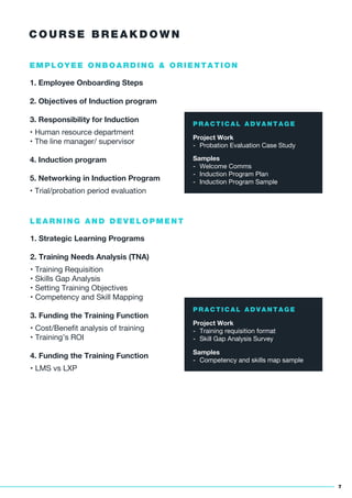 C O U R S E B R E A K D O W N
7
1. Employee Onboarding Steps
2. Objectives of Induction program
3. Responsibility for Induction
• Human resource department
• The line manager/ supervisor
4. Induction program
5. Networking in Induction Program
• Trial/probation period evaluation
E M P L O Y E E O N B O A R D I N G & O R I E N T A T I O N
P R A C T I C A L A D V A N T A G E
Project Work
- Probation Evaluation Case Study
Samples
- Welcome Comms
- Induction Program Plan
- Induction Program Sample
1. Strategic Learning Programs
2. Training Needs Analysis (TNA)
• Training Requisition
• Skills Gap Analysis
• Setting Training Objectives
• Competency and Skill Mapping
3. Funding the Training Function
• Cost/Beneﬁt analysis of training
• Training’s ROI
4. Funding the Training Function
• LMS vs LXP
L E A R N I N G A N D D E V E L O P M E N T
P R A C T I C A L A D V A N T A G E
Project Work
- Training requisition format
- Skill Gap Analysis Survey
Samples
- Competency and skills map sample
 