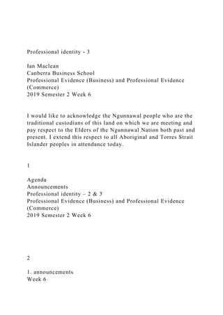 Professional identity - 3
Ian Maclean
Canberra Business School
Professional Evidence (Business) and Professional Evidence
(Commerce)
2019 Semester 2 Week 6
I would like to acknowledge the Ngunnawal people who are the
traditional custodians of this land on which we are meeting and
pay respect to the Elders of the Ngunnawal Nation both past and
present. I extend this respect to all Aboriginal and Torres Strait
Islander peoples in attendance today.
1
Agenda
Announcements
Professional identity – 2 & 3
Professional Evidence (Business) and Professional Evidence
(Commerce)
2019 Semester 2 Week 6
2
1. announcements
Week 6
 