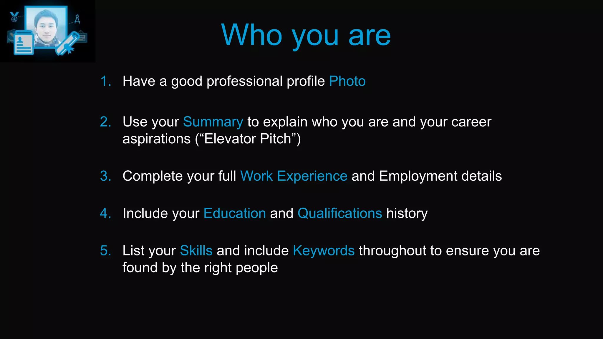 Who you are
1. Have a good professional profile Photo
2. Use your Summary to explain who you are and your career
aspirations (“Elevator Pitch”)
3. Complete your full Work Experience and Employment details
4. Include your Education and Qualifications history
5. List your Skills and include Keywords throughout to ensure you are
found by the right people
 