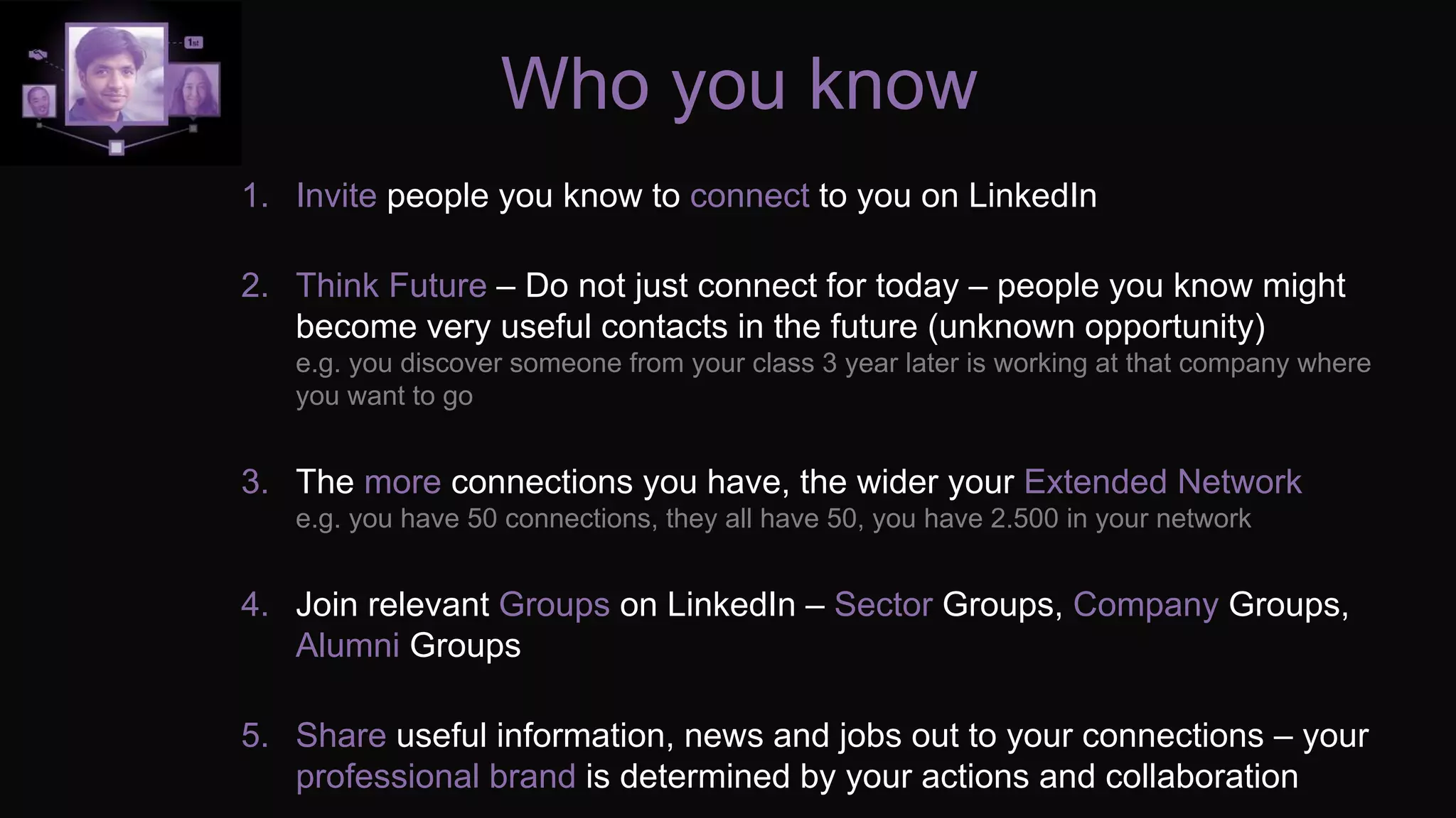 Who you know
1. Invite people you know to connect to you on LinkedIn
2. Think Future – Do not just connect for today – people you know might
become very useful contacts in the future (unknown opportunity)
e.g. you discover someone from your class 3 year later is working at that company where
you want to go
3. The more connections you have, the wider your Extended Network
e.g. you have 50 connections, they all have 50, you have 2.500 in your network
4. Join relevant Groups on LinkedIn – Sector Groups, Company Groups,
Alumni Groups
5. Share useful information, news and jobs out to your connections – your
professional brand is determined by your actions and collaboration
 