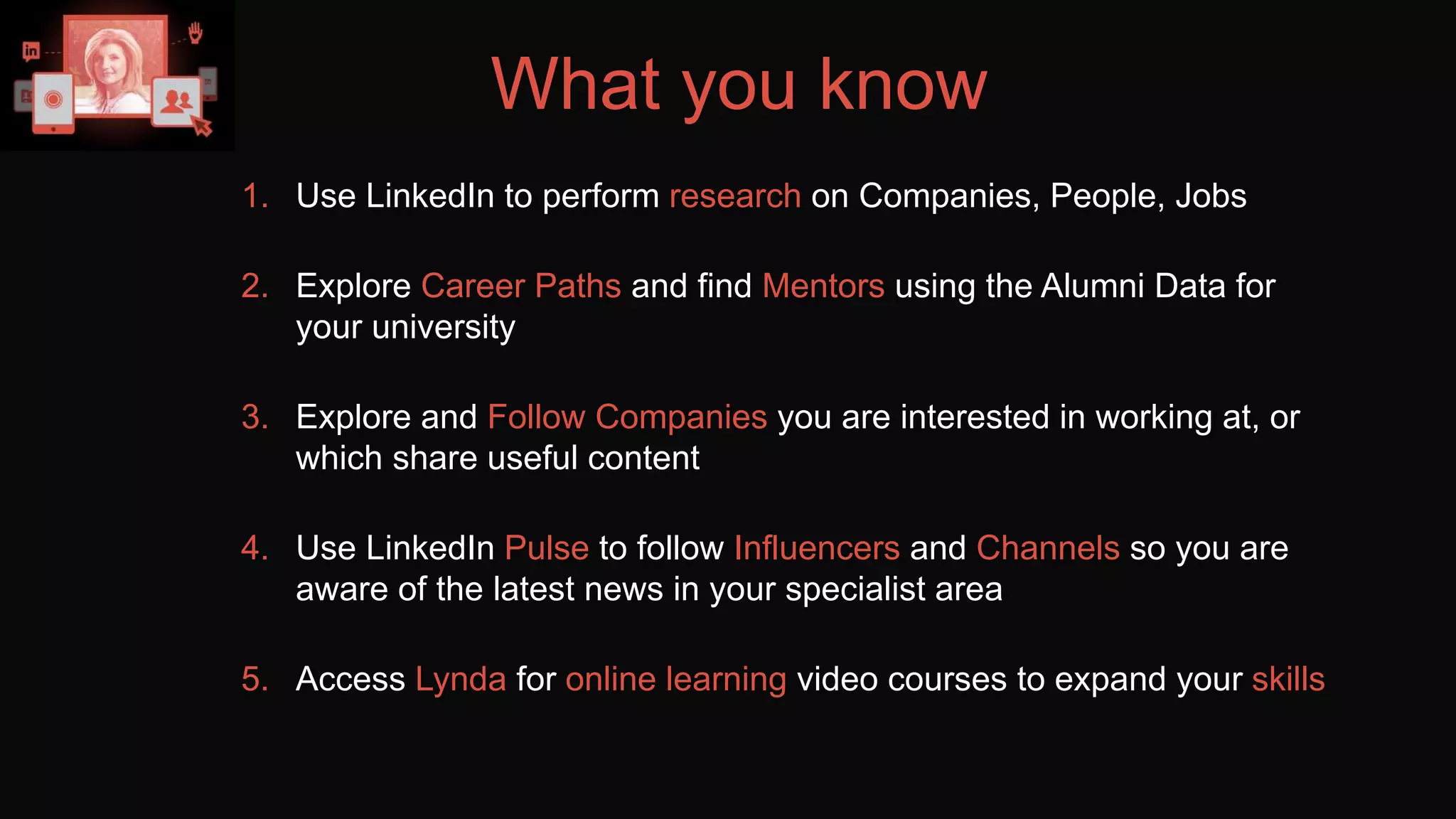 What you know
1. Use LinkedIn to perform research on Companies, People, Jobs
2. Explore Career Paths and find Mentors using the Alumni Data for
your university
3. Explore and Follow Companies you are interested in working at, or
which share useful content
4. Use LinkedIn Pulse to follow Influencers and Channels so you are
aware of the latest news in your specialist area
5. Access Lynda for online learning video courses to expand your skills
 