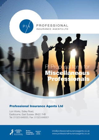 Professional Insurance Agents Ltd
Lion Works, Sidley Road,
Eastbourne, East Sussex, BN22 7HB
Tel: 01323 648000, Fax: 01323 648001
info@professionalinsuranceagents.co.uk
www.professionalinsuranceagents.co.uk
PI Proposal form for
Miscellaneous
Professionals
 