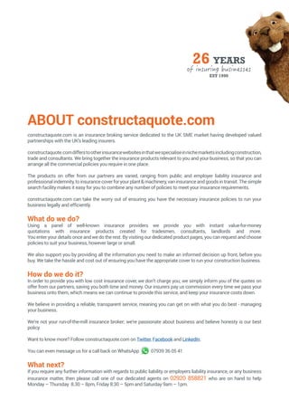 ABOUT constructaquote.com
constructaquote.com is an insurance broking service dedicated to the UK SME market having developed valued
partnerships with the UK’s leading insurers.
constructaquote.comdifferstootherinsurancewebsitesinthatwespecialiseinnichemarketsincludingconstruction,
trade and consultants. We bring together the insurance products relevant to you and your business, so that you can
arrange all the commercial policies you require in one place.
The products on offer from our partners are varied, ranging from public and employer liability insurance and
professionalindemnity,toinsurancecoverforyourplant&machinery,vaninsuranceandgoodsintransit.Thesimple
search facility makes it easy for you to combine any number of policies to meet your insurance requirements.
constructaquote.com can take the worry out of ensuring you have the necessary insurance policies to run your
business legally and efficiently.
What do we do?
Using a panel of well-known insurance providers we provide you with instant value-for-money
quotations with insurance products created for tradesmen, consultants, landlords and more.
You enter your details once and we do the rest. By visiting our dedicated product pages, you can request and choose
policies to suit your business, however large or small.
We also support you by providing all the information you need to make an informed decision up front, before you
buy. We take the hassle and cost out of ensuring you have the appropriate cover to run your construction business.
How do we do it?
In order to provide you with low cost insurance cover, we don’t charge you; we simply inform you of the quotes on
offer from our partners, saving you both time and money. Our insurers pay us commission every time we pass your
business onto them, which means we can continue to provide this service, and keep your insurance costs down.
We believe in providing a reliable, transparent service, meaning you can get on with what you do best - managing
your business.
We’re not your run-of-the-mill insurance broker; we’re passionate about business and believe honesty is our best
policy.
Want to know more? Follow constructaquote.com on Twitter, Facebook and LinkedIn.
You can even message us for a call back on WhatsApp 	 07939 36 05 41
What next?
If you require any further information with regards to public liability or employers liability insurance, or any business
insurance matter, then please call one of our dedicated agents on 02920 858821 who are on hand to help
Monday – Thursday 8.30 – 8pm, Friday 8:30 – 5pm and Saturday 9am – 1pm.
 