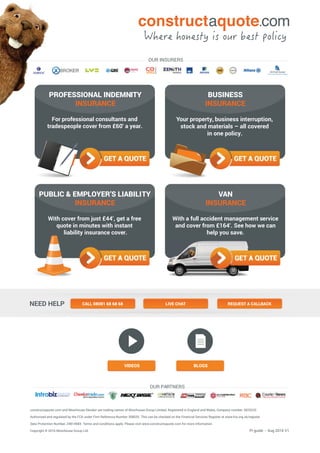 constructaquote.com and Moorhouse Xbroker are trading names of Moorhouse Group Limited, Registered in England and Wales, Company number: 3825233
Authorised and regulated by the FCA under Firm Reference Number 308035. This can be checked on the Financial Services Register at www.fca.org.uk/register.
Data Protection Number: Z481498X. Terms and conditions apply. Please visit www.constructaquote.com for more information.
Copyright © 2016 Moorhouse Group Ltd.
For professional consultants and
tradespeople cover from £60*
a year.
PROFESSIONAL INDEMNITY
INSURANCE
PUBLIC & EMPLOYER’S LIABILITY
INSURANCE
With cover from just £44*
, get a free
quote in minutes with instant
liability insurance cover.
BUSINESS
INSURANCE
VIDEOS BLOGS
OUR PARTNERS
With a full accident management service
and cover from £164*
. See how we can
help you save.
VAN
INSURANCE
OUR INSURERS
NEED HELP CALL 08081 68 68 68 LIVE CHAT REQUEST A CALLBACK
PI guide – Aug 2016 V1
Your property, business interruption,
stock and materials – all covered
in one policy.
 