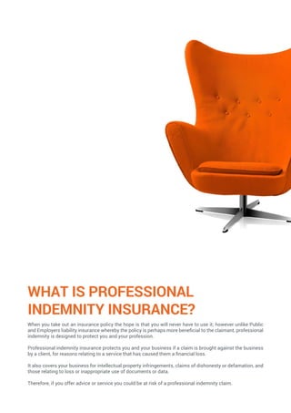 WHAT IS PROFESSIONAL
INDEMNITY INSURANCE?
When you take out an insurance policy the hope is that you will never have to use it; however unlike Public
and Employers liability insurance whereby the policy is perhaps more beneficial to the claimant, professional
indemnity is designed to protect you and your profession.
Professional indemnity insurance protects you and your business if a claim is brought against the business
by a client, for reasons relating to a service that has caused them a financial loss.
It also covers your business for intellectual property infringements, claims of dishonesty or defamation, and
those relating to loss or inappropriate use of documents or data.
Therefore, if you offer advice or service you could be at risk of a professional indemnity claim.
 