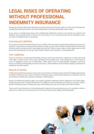 LEGAL RISKS OF OPERATING
WITHOUT PROFESSIONAL
INDEMNITY INSURANCE
Operating without professional indemnity insurance leaves your business open to claims from third parties.
Usually, they will be your clients, but other third parties could also potentially make a claim.
If you work in a professional sector, then professional indemnity insurance can protect you against civil
liabilities which include breach of duties, tort, and contract. Your insurance policy can be arranged to cover
as many civil liability areas as necessary.
Contractual Liabilities
If you have a contractual relationship with your clients, then this type of professional indemnity insurance is
essential. Commercial contracts almost always include a clause which relates to deliverables but also that
all duties will be carried out with ‘reasonable care and skill’. When a client makes a claim against you on this
basis, they will attempt to prove you have failed to deliver care and skill to a reasonable level.
Tort Liabilities
If you do not have a contractual relationship with your client, but they have a legal case to make, then they
may make it under tort law. Torts cover intentional, and accident acts. They usually occur on the basis of
a tort of negligence and a tort of defamation. Other types of tort include property (trespass), economic
(fraud, conspiracy) and dignitary (invasion of privacy). These liabilities are less likely to apply to professional
indemnity insurance claims.
Breach of Duties
Professional indemnity insurance may cover you for breach of statutory duty, breach of intellectual property
or breach of fiduciary duty. Cover for breach of statutory duty is particularly important in industries such as
accountancy, architecture, quantity surveying or estate agency.
Breach of intellectual property rights can include copyright, trademark, patent, plagiarism and media rights.
Finally, fiduciary duty is a legal relationship of confidence and trust between your business and your clients.
Breach of fiduciary duty is usually when your client believes you are not acting in their best interests.
These are the core elements of most professional indemnity insurance policies, but it is possible to look at
add-ons too. Add-ons may include cover for the loss of documents, fidelity, and libel/slander.
 