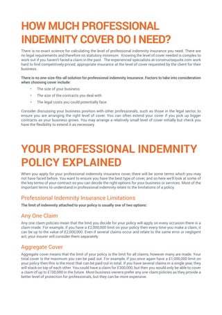 HOW MUCH PROFESSIONAL
INDEMNITY COVER DO I NEED?
There is no exact science for calculating the level of professional indemnity insurance you need. There are
no legal requirements and therefore no statutory minimum. Knowing the level of cover needed is complex to
work out if you haven’t faced a claim in the past. The experienced specialists at constructaquote.com work
hard to find competitively-priced, appropriate insurance at the level of cover requested by the client for their
business.
There is no one-size-fits-all solution for professional indemnity insurance. Factors to take into consideration
when choosing cover include:
•	 The size of your business
•	 The size of the contracts you deal with
•	 The legal costs you could potentially face
Consider discussing your business position with other professionals, such as those in the legal sector, to
ensure you are arranging the right level of cover. You can often extend your cover if you pick up bigger
contracts as your business grows. You may arrange a relatively small level of cover initially but check you
have the flexibility to extend it as necessary.
YOUR PROFESSIONAL INDEMNITY
POLICY EXPLAINED
When you apply for your professional indemnity insurance cover, there will be some terms which you may
not have faced before. You want to ensure you have the best type of cover, and so here we’ll look at some of
the key terms of your contract so you can decide the right options for your business or services. Most of the
important terms to understand in professional indemnity relate to the limitations of a policy.
Professional Indemnity Insurance Limitations
The limit of indemnity attached to your policy is usually one of two options:
Any One Claim
Any one claim policies mean that the limit you decide for your policy will apply on every occasion there is a
claim made. For example, if you have a £2,000,000 limit on your policy then every time you make a claim, it
can be up to the value of £2,000,000. Even if several claims occur and relate to the same error or negligent
act, your insurer will consider them separately.
Aggregate Cover
Aggregate cover means that the limit of your policy is the limit for all claims, however many are made. Your
total cover is the maximum you can be paid out. For example, if you once again have a £1,000,000 limit on
your policy then this is the most that can be paid out in total. If you have several claims in a single year, they
will stack on top of each other. You could have a claim for £300,000, but then you would only be able to cover
a claim of up to £700,000 in the future. Most business owners prefer any one claim policies as they provide a
better level of protection for professionals, but they can be more expensive.
 