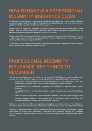HOW TO HANDLE A PROFESSIONAL
INDEMNITY INSURANCE CLAIM
Anybody can theoretically make a claim against you, but it’s most likely to be a client. A claim will usually
come about because a client has suffered financial loss or is dissatisfied with your work, there has been a
significant mistake, or you haven’t delivered what was agreed.
If a client makes an allegation of negligence or similar against your business, your insurer will want to know
about it. Contacting your insurer to discuss the situation helps to ensure they have accurate information, and
they can quickly prepare should the allegation progress to a full claim.
When you sign up for any insurance policy, it is your duty to assist your insurer with the information they need
to defend claims against you. The sooner you can notify your insurer of a claim, the sooner they can begin
collecting evidence and preparing your defence.
The better your record-keeping and the better your quality of your contracts, the better the chance that your
insurer can adequately defend and process the claim.
PROFESSIONAL INDEMNITY
INSURANCE: KEY THINGS TO
REMEMBER
Professional indemnity insurance is a choice, but it is something that all business people should consider
seriously. Remember the following points when deciding whether it is a good choice for your business:
•	 Fully assess your business situation for the level of cover you need. Don’t rely on advice from
others, even in the same sector. Every business and the policy it needs is unique.
•	 Underinsurance can be problematic so make sure you have cover to a level which works for your
business.
•	 Keep good records and have contracts in place. It helps to make sure your insurer can defend your
case.
•	 Check the terms in depth. Make sure you are getting the level of cover and type of policy you want.
•	 Consider business insurance: some insurers offer a combination policy, incorporating both
professional indemnity insurance and public liability insurance.
Working in an area where your advice and experience is integral to your income can be very rewarding. It is a
chance to pool your skills and offer an invaluable service in areas that your clients cannot deliver themselves.
There may be dissatisfied clients along the way and unfortunately claims against businesses do happen.
Your professional indemnity insurance protects their interests and covers their damages if you are found
to be in the wrong. It also protects your interests, your business reputation and the financial health of your
business.
 
