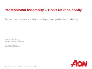 Professional Indemnity – Don’t let it be costly
Guide to best practice and how it can impact your professional indemnity
Janette Redding
Service Delivery Director
Aon Risk Solutions
Aon UK Limited is authorised and regulated by the Financial Conduct Authority
FP8102.05.13
 