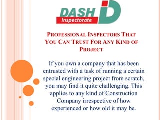 PROFESSIONAL INSPECTORS THAT
YOU CAN TRUST FOR ANY KIND OF
PROJECT
If you own a company that has been
entrusted with a task of running a certain
special engineering project from scratch,
you may find it quite challenging. This
applies to any kind of Construction
Company irrespective of how
experienced or how old it may be.
 